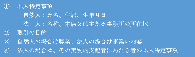 ①本人特定事項 自然人：氏名、住居、生年月日 法人：名称、本店又は主たる事務所の所在地 ②取引の目的 ③自然人の場合は職業、法人の場合は事業の内容 ④法人の場合は、その実質的支配者にあたる者の本人特定事項